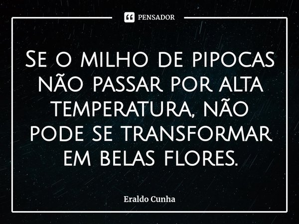 ⁠Se o milho de pipocas não passar por alta temperatura, não pode se transformar em belas flores.... Frase de Eraldo Cunha.