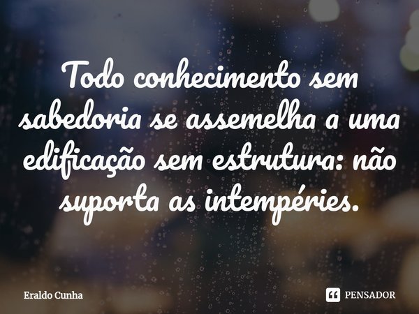⁠⁠Todo conhecimento sem sabedoria se assemelha a uma edificação sem estrutura: não suporta as intempéries.... Frase de Eraldo Cunha.