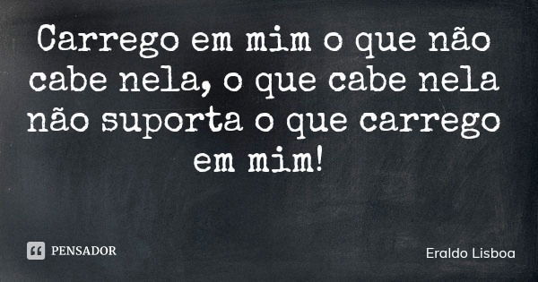 Carrego em mim o que não cabe nela, o que cabe nela não suporta o que carrego em mim!... Frase de Eraldo Lisboa.