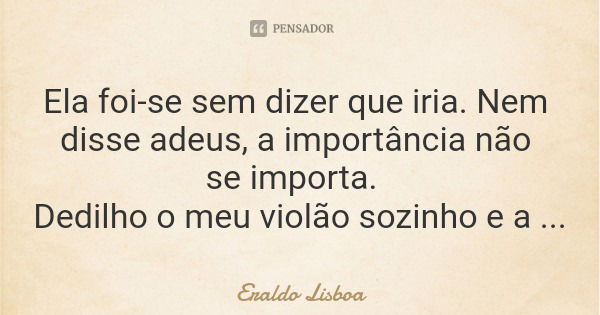 Ela foi-se sem dizer que iria. Nem disse adeus, a importância não se importa. Dedilho o meu violão sozinho e a música segue.... Frase de Eraldo Lisboa.