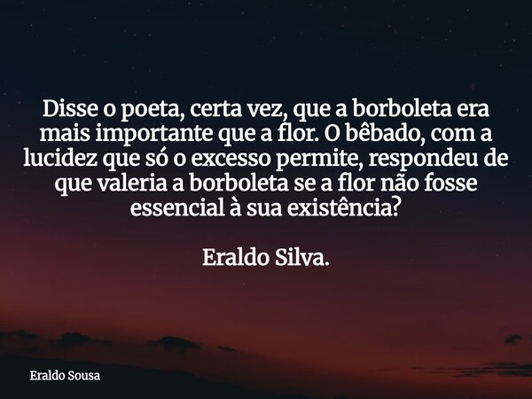 Disse o poeta, certa vez, que a borboleta era mais importante que a flor. O bêbado, com a lucidez que só o excesso permite, respondeu de que valeria a borboleta... Frase de Eraldo Sousa.