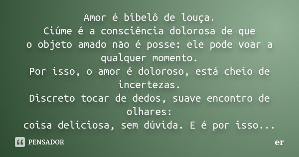 Amor é bibelô de louça. Ciúme é a consciência dolorosa de que o objeto amado não é posse: ele pode voar a qualquer momento. Por isso, o amor é doloroso, está ch... Frase de er.