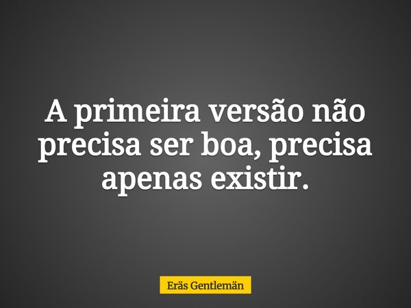 A primeira versão não precisa ser boa, precisa apenas existir.... Frase de Eräs Gentlemän.
