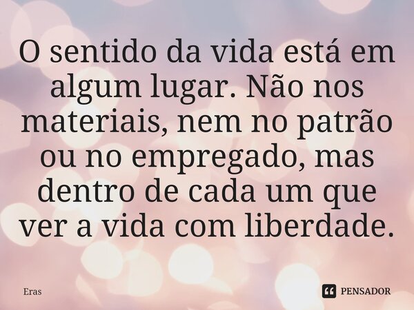 ⁠O sentido da vida está em algum lugar. Não nos materiais, nem no patrão ou no empregado, mas dentro de cada um que ver a vida com liberdade.... Frase de Eras.