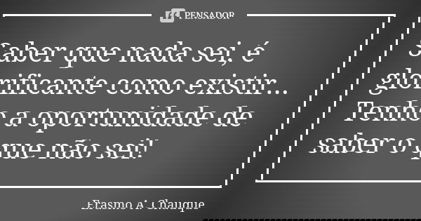Saber que nada sei, é glorificante como existir... Tenho a oportunidade de saber o que não sei!... Frase de Erasmo A. Chauque.