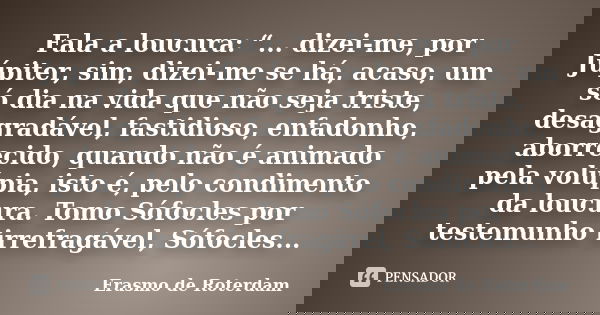 Fala a loucura: “... dizei-me, por Júpiter, sim, dizei-me se há, acaso, um só dia na vida que não seja triste, desagradável, fastidioso, enfadonho, aborrecido, ... Frase de Erasmo de Roterdam.