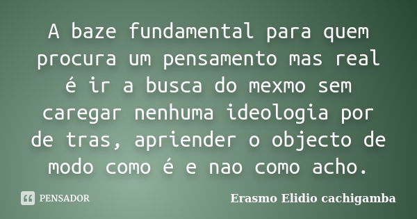 A baze fundamental para quem procura um pensamento mas real é ir a busca do mexmo sem caregar nenhuma ideologia por de tras, apriender o objecto de modo como é ... Frase de Erasmo Elidio cachigamba.