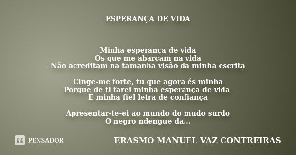 ESPERANÇA DE VIDA Minha esperança de vida
Os que me abarcam na vida
Não acreditam na tamanha visão da minha escrita Cinge-me forte, tu que agora és minha
Porque... Frase de ERASMO MANUEL VAZ CONTREIRAS.