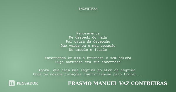 INCERTEZA Penosamente
Me despedi do nada
Por causa da decepção
Que verdejou o meu coração
De emoção e ilusão Enterrando em mim a tristeza e sem beleza
Cuja natu... Frase de ERASMO MANUEL VAZ CONTREIRAS.