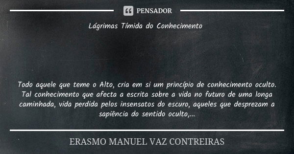 Lágrimas Tímida do Conhecimento Todo aquele que teme o Alto, cria em si um princípio de conhecimento oculto. Tal conhecimento que afecta a escrita sobre a vida ... Frase de ERASMO MANUEL VAZ CONTREIRAS.