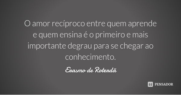 O amor recíproco entre quem aprende e quem ensina é o primeiro e mais importante degrau para se chegar ao conhecimento.... Frase de Erasmo de Roterdã.