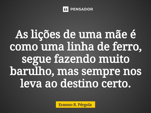 ⁠As lições de uma mãe é como uma linha de ferro, segue fazendo muito barulho, mas sempre nos leva ao destino certo.... Frase de Erasmo R. Pérgola.