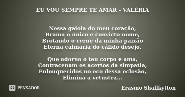 EU VOU SEMPRE TE AMAR - VALÉRIA Nessa gaiola do meu coração, Brama o único e convicto nome, Brotando o cerne da minha paixão Eterna calmaria do cálido desejo, Q... Frase de Erasmo Shallkytton.