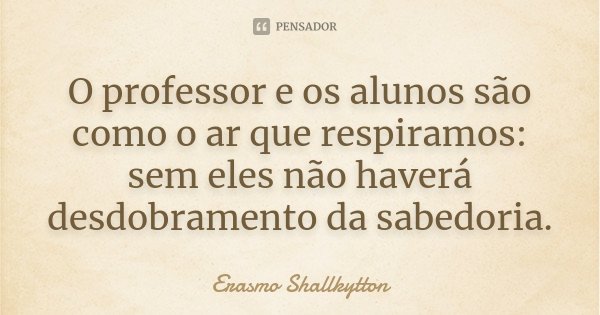 O professor e os alunos são como o ar que respiramos: sem eles não haverá desdobramento da sabedoria.... Frase de Erasmo Shallkytton.