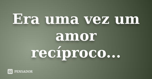 Era uma vez um amor recíproco...