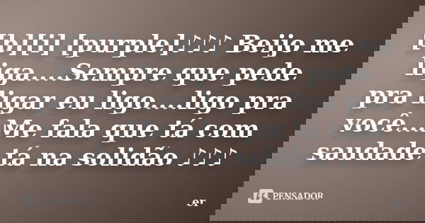[b][i] [purple]♪♪♪ Beijo me liga....Sempre que pede pra ligar eu ligo....ligo pra você...Me fala que tá com saudade tá na solidão ♪ϗ... Frase de er.