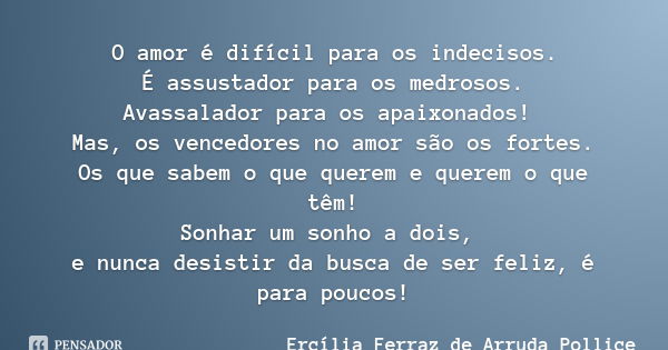 O amor é difícil para os indecisos.
É assustador para os medrosos.
Avassalador para os apaixonados! Mas, os vencedores no amor são os fortes.
Os que sabem o que... Frase de Ercília Ferraz de Arruda Pollice.