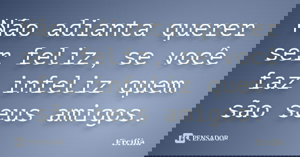 Não adianta querer ser feliz, se você faz infeliz quem são seus amigos.... Frase de Ercilia.