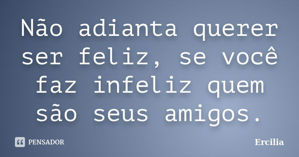 Não adianta querer ser feliz, se você faz infeliz quem são seus amigos.... Frase de Ercilia.