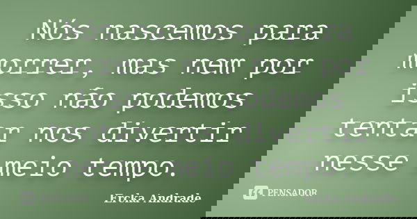 Nós nascemos para morrer, mas nem por isso não podemos tentar nos divertir nesse meio tempo.... Frase de Ercka Andrade.