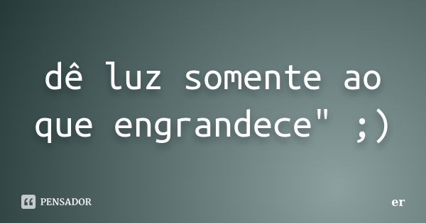 dê luz somente ao que engrandece" ;)... Frase de er.