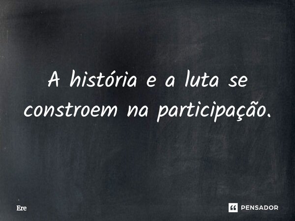 A história e a luta se constroem na participação.... Frase de Ere.