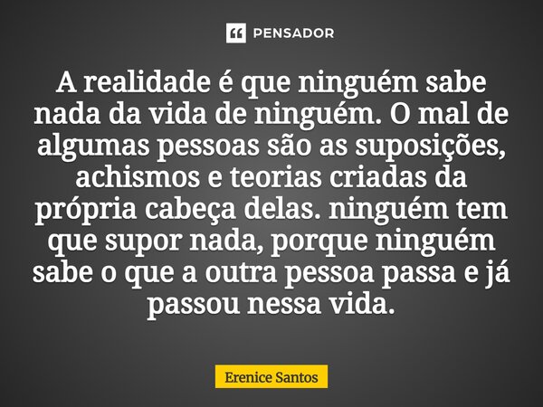 A realidade é que ninguém sabe nada da vida de ninguém. O mal de algumas pessoas são as suposições, achismos e teorias criadas da própria cabeça delas. ninguém... Frase de Erenice Santos.