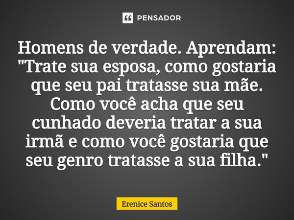 Homens de verdade. Aprendam: "Trate sua esposa, como gostaria que seu pai tratasse sua mãe. Como você acha que seu cunhado deveria tratar a sua irmã e com... Frase de Erenice Santos.