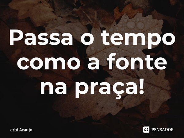 ⁠Passa o tempo como a fonte na praça!... Frase de erhi Araujo.