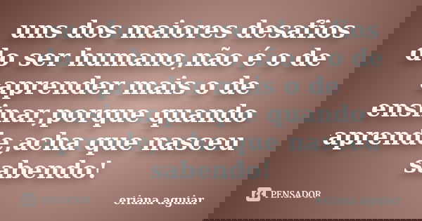 uns dos maiores desafios do ser humano,não é o de aprender mais o de ensinar,porque quando aprende,acha que nasceu sabendo!... Frase de eriana aguiar.
