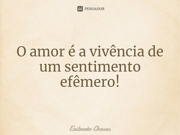 ⁠O amor é a vivência de um sentimento efêmero!... Frase de Eriberto Chaves.