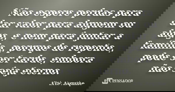 Não espere perdas para dar valor para alguem ou algo, e nem para juntar a família, porque de repente, pode ser tarde, embora não seja eterno.... Frase de Eric Asquine.