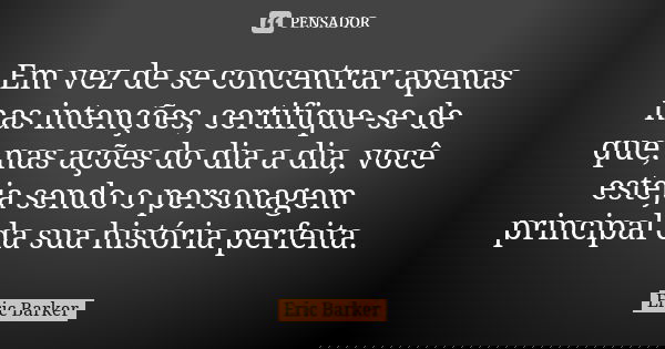 Em vez de se concentrar apenas nas intenções, certifique-se de que, nas ações do dia a dia, você esteja sendo o personagem principal da sua história perfeita.... Frase de Eric Barker.