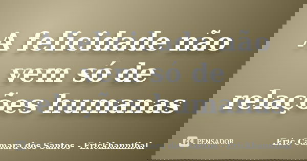 A felicidade não vem só de relações humanas... Frase de Eric Camara dos Santos - Erickhannibal.