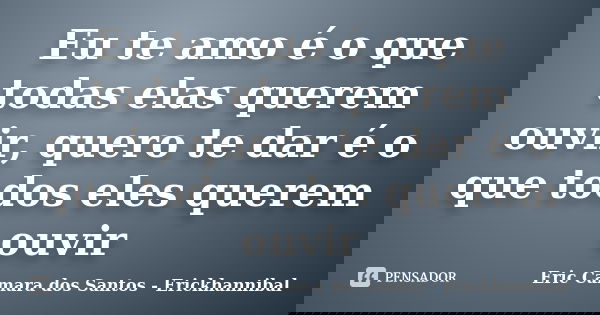 Eu te amo é o que todas elas querem ouvir, quero te dar é o que todos eles querem ouvir... Frase de Eric Camara dos Santos - Erickhannibal.