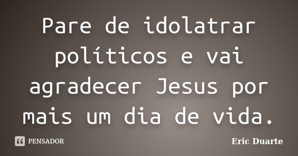 Pare de idolatrar políticos e vai agradecer Jesus por mais um dia de vida.... Frase de Eric Duarte.