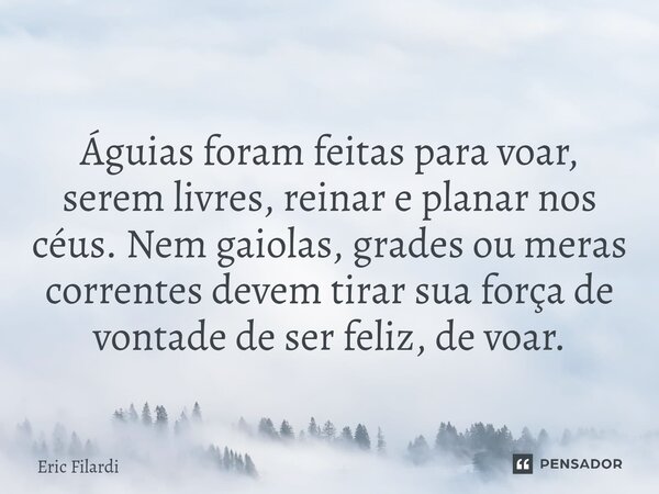 Águias foram feitas para voar, serem livres, reinar e planar nos céus. Nem gaiolas, grades ou meras correntes devem tirar sua força de vontade de ser feliz, de ... Frase de Eric Filardi.