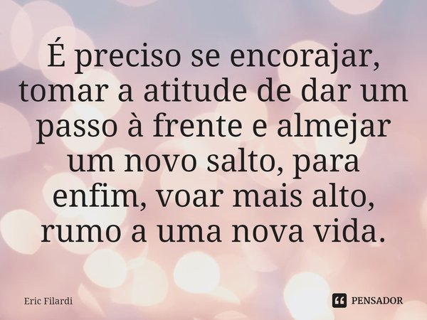 ⁠É preciso se encorajar, tomar a atitude de dar um passo à frente e almejar um novo salto, para enfim, voar mais alto, rumo a uma nova vida.... Frase de Eric Filardi.