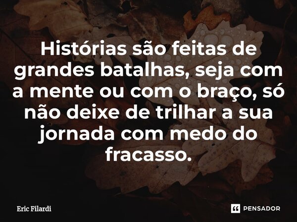 Histórias são feitas de grandes batalhas, seja com a mente ou com o braço, só não deixe de trilhar a sua jornada com medo do fracasso.... Frase de Eric Filardi.