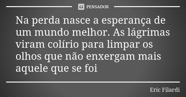 Na perda nasce a esperança de um mundo melhor. As lágrimas viram colírio para limpar os olhos que não enxergam mais aquele que se foi... Frase de Eric Filardi.