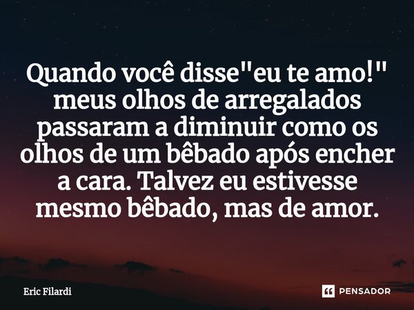 Qua⁠ndo você disse "eu te amo!" meus olhos de arregalados passaram a diminuir como os olhos de um bêbado após encher a cara. Talvez eu estivesse mesmo... Frase de Eric Filardi.
