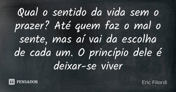 Qual o sentido da vida sem o prazer? Até quem faz o mal o sente, mas aí vai da escolha de cada um. O princípio dele é deixar-se viver... Frase de Eric Filardi.