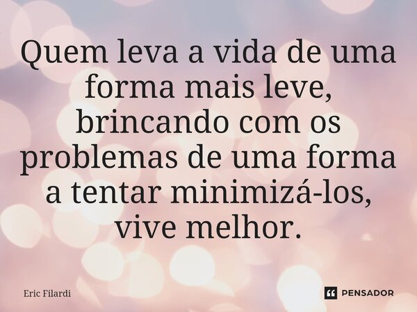 ⁠Quem leva a vida de uma forma mais leve, brincando com os problemas de uma forma a tentar minimizá-los, vive melhor.... Frase de Eric Filardi.