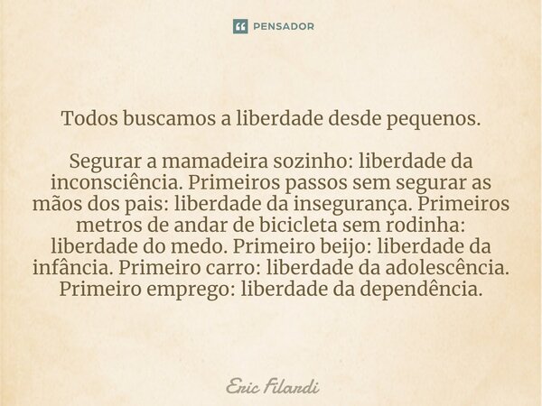 ⁠Todos buscamos a liberdade desde pequenos. Segurar a mamadeira sozinho: liberdade da inconsciência.Primeiros passos sem segurar as mãos dos pais: liberdade da ... Frase de Eric Filardi.