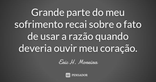 Grande parte do meu sofrimento recai sobre o fato de usar a razão quando deveria ouvir meu coração.... Frase de Eric H. Moreira.