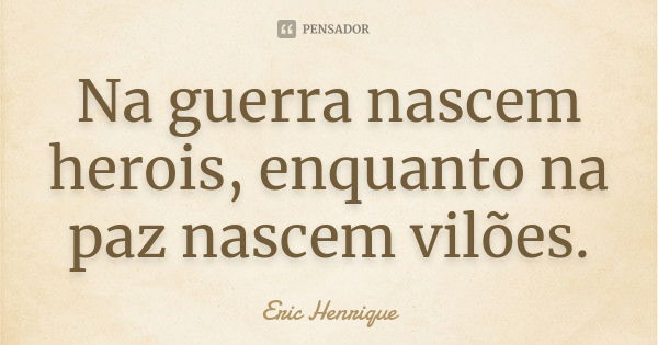 Na guerra nascem herois, enquanto na paz nascem vilões.... Frase de Eric Henrique.