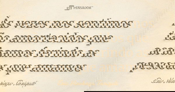 Às vezes nos sentimos tão amortecidos que acabamos ferindo as pessoas que amamos... Frase de Eric Hirokazu Taniguti.