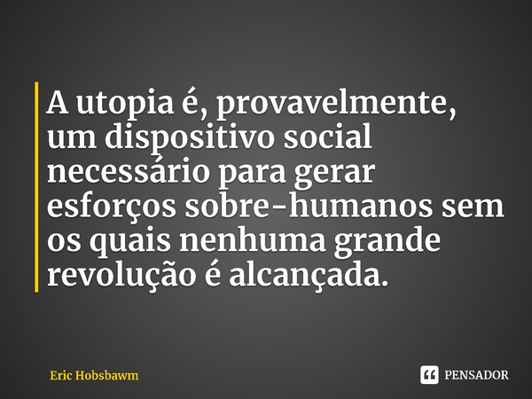 ⁠A utopia é, provavelmente, um dispositivo social necessário para gerar esforços sobre-humanos sem os quais nenhuma grande revolução é alcançada.... Frase de Eric Hobsbawm.