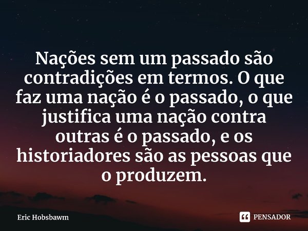 ⁠Nações sem um passado são contradições em termos. O que faz uma nação é o passado, o que justifica uma nação contra outras é o passado, e os historiadores são ... Frase de Eric Hobsbawm.
