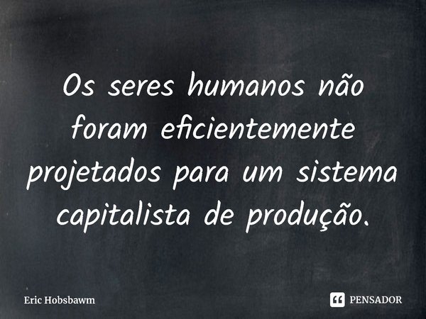 ⁠Os seres humanos não foram eficientemente projetados para um sistema capitalista de produção.... Frase de Eric Hobsbawm.